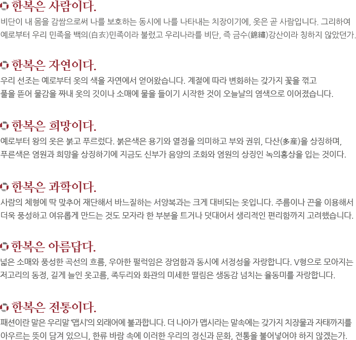 한복은 사람이다. 비단이 내 몸을 감쌈으로써 나를 보호하는 동시에 나를 나타내는 치장이기에, 옷은 곧 사람입니다. 그리하여
예로부터 우리 민족을 백의(白衣)민족이라 불렀고 우리나라를 비단, 즉 금수(錦繡)강산이라 칭하지 않았던가. 한복은 자연이다. 우리 선조는 예로부터 옷의 색을 자연에서 얻어왔습니다. 계절에 따라 변화하는 갖가지 꽃을 꺾고
풀을 뜯어 물감을 짜내 옷의 깃이나 소매에 물을 들이기 시작한 것이 오늘날의 염색으로 이어졌습니다. 한복은 희망이다. 예로부터 왕의 옷은 붉고 푸르렀다. 붉은색은 용기와 열정을 의미하고 부와 권위, 다산(多産)을 상징하며,
푸른색은 염원과 희망을 상징하기에 지금도 신부가 음양의 조화와 염원의 상징인 녹의홍상을 입는 것이다. 한복은 과학이다. 예로부터 왕의 옷은 붉고 푸르렀습니다. 붉은색은 용기와 열정을 의미하고 부와 권위, 다산(多産)을 상징하며,
푸른색은 염원과 희망을 상징하기에 지금도 신부가 음양의 조화와 염원의 상징인 녹의홍상을 입는 것입니다.
한복은 아름답다.  넓은 소매와 풍성한 곡선의 흐름, 우아한 펄럭임은 장엄함과 동시에 서정성을 자랑합니다. V형으로 모아지는
저고리의 동정, 길게 늘인 옷고름, 족두리와 화관의 미세한 떨림은 생동감 넘치는 율동미를 자랑합니다. 한복은 전통이다. 패션이란 말은 우리말 ‘맵시’의 외래어에 불과합니다. 더 나아가 맵시라는 말속에는 갖가지 치장물과 자태까지를
아우르는 뜻이 담겨 있으니, 한류 바람 속에 이러한 우리의 정신과 문화, 전통을 불어넣어야 하지 않겠는가.